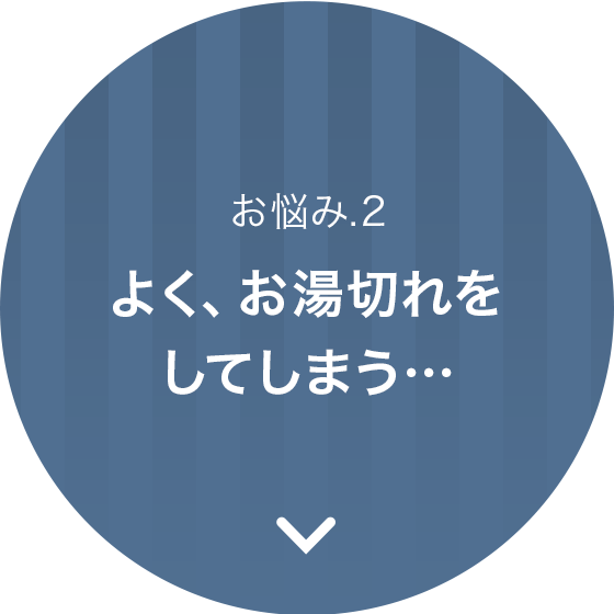 お悩み.2、よく、お湯切れをしてしまう…